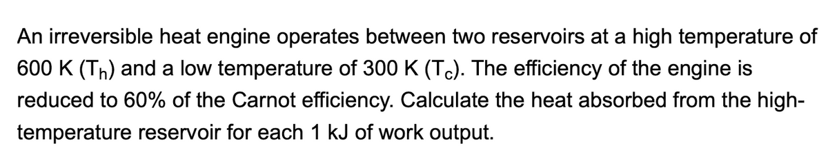 An irreversible heat engine operates between two reservoirs at a high temperature of
600 K (Th) and a low temperature of 300 K (Tc). The efficiency of the engine is
reduced to 60% of the Carnot efficiency. Calculate the heat absorbed from the high-
temperature reservoir for each 1 kJ of work output.