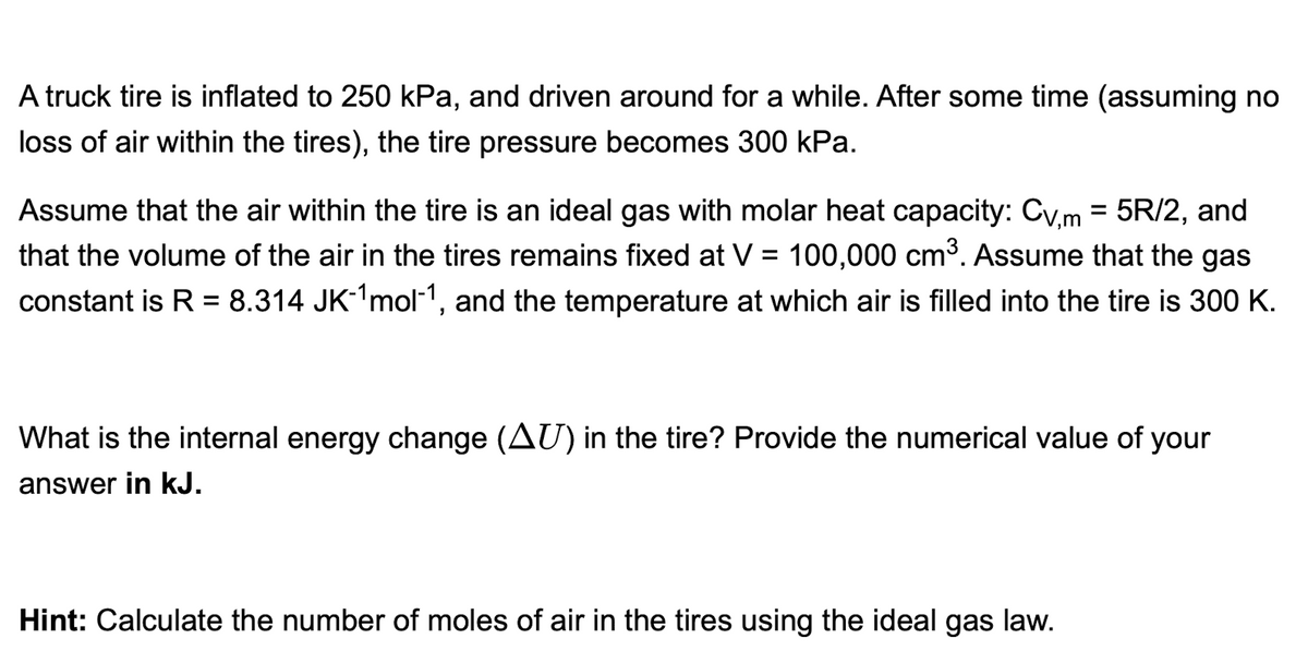 A truck tire is inflated to 250 kPa, and driven around for a while. After some time (assuming no
loss of air within the tires), the tire pressure becomes 300 kPa.
Assume that the air within the tire is an ideal gas with molar heat capacity: Cv,m = 5R/2, and
that the volume of the air in the tires remains fixed at V = 100,000 cm³. Assume that the gas
constant is R = 8.314 JK-¹mol-1, and the temperature at which air is filled into the tire is 300 K.
What is the internal energy change (AU) in the tire? Provide the numerical value of your
answer in kJ.
Hint: Calculate the number of moles of air in the tires using the ideal gas law.