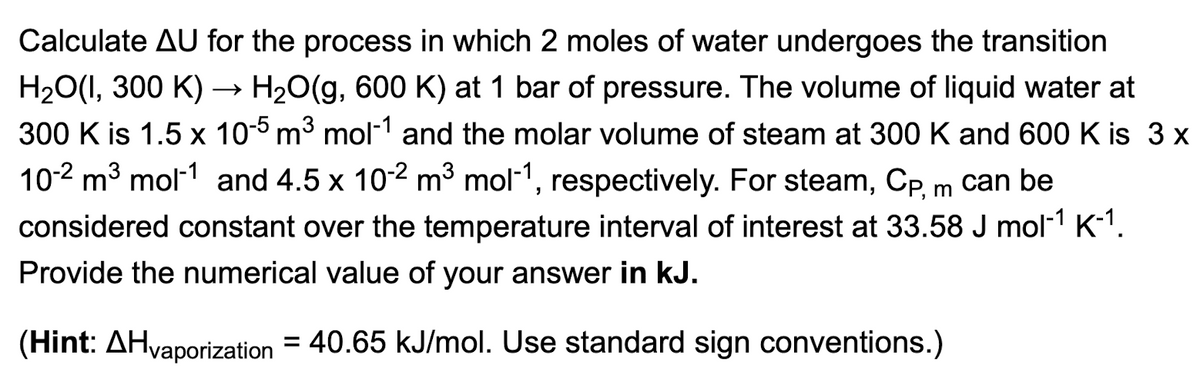 Calculate AU for the process in which 2 moles of water undergoes the transition
H₂O(1,300 K) → H₂O(g, 600 K) at 1 bar of pressure. The volume of liquid water at
300 K is 1.5 x 10-5 m³ mol-1 and the molar volume of steam at 300 K and 600 K is 3 x
10-2 m³ mol-1 and 4.5 x 10-² m³ mol-1, respectively. For steam, Cp, m can be
considered constant over the temperature interval of interest at 33.58 J mol-¹ K-¹.
Provide the numerical value of your answer in kJ.
(Hint: AHvaporization = 40.65 kJ/mol. Use standard sign conventions.)