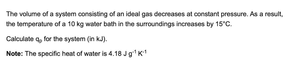 The volume of a system consisting of an ideal gas decreases at constant pressure. As a result,
the temperature of a 10 kg water bath in the surroundings increases by 15°C.
Calculate qp for the system (in kJ).
Note: The specific heat of water is 4.18 J g-¹ K-¹
