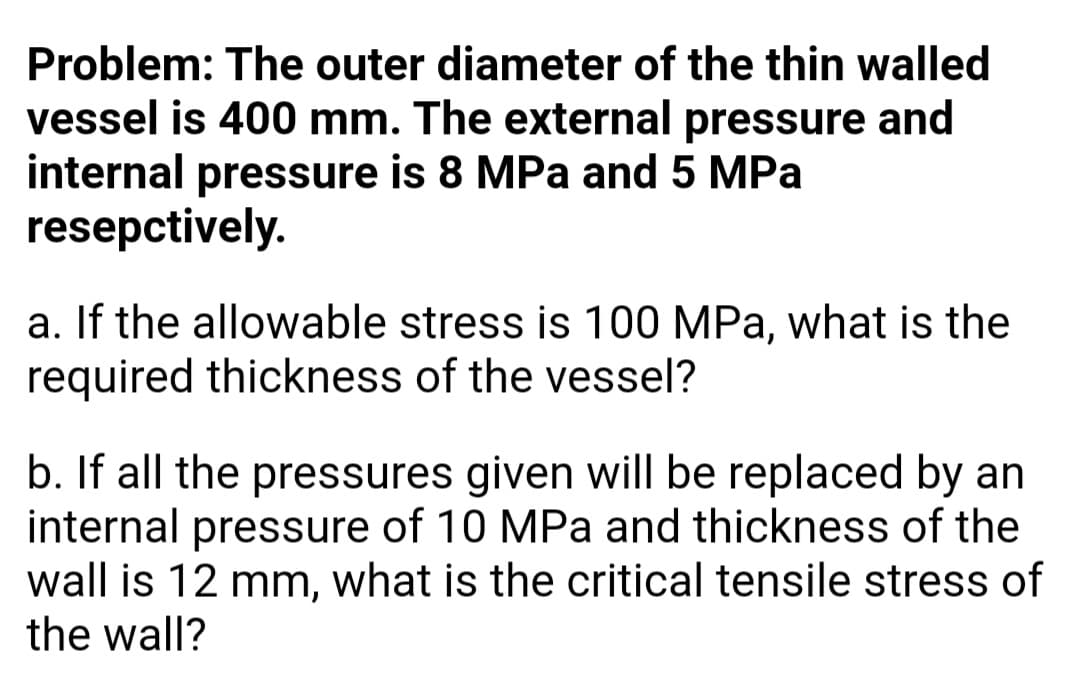 Problem: The outer diameter of the thin walled
vessel is 400 mm. The external pressure and
internal pressure is 8 MPa and 5 MPa
resepctively.
a. If the allowable stress is 100 MPa, what is the
required thickness of the vessel?
b. If all the pressures given will be replaced by an
internal pressure of 10 MPa and thickness
wall is 12 mm, what is the critical tensile stress of
the wall?
the
