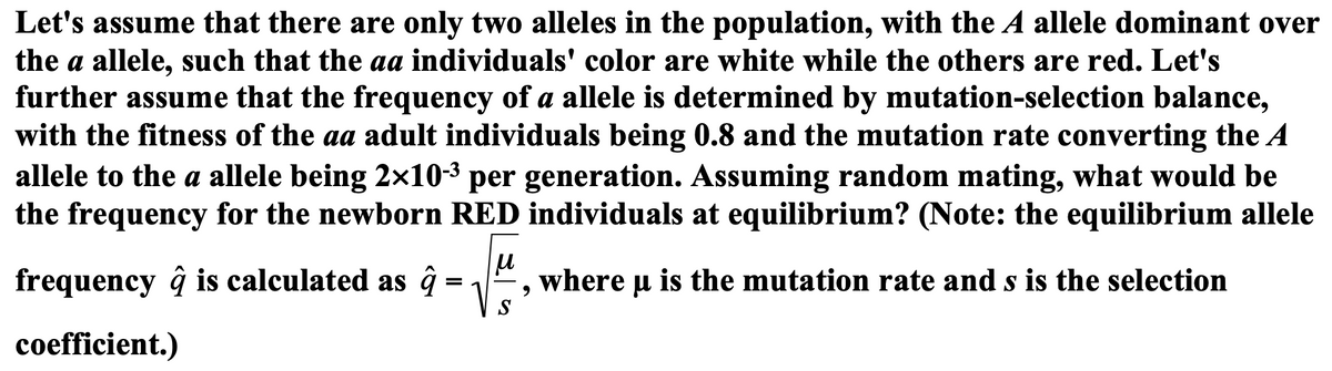 Let's assume that there are only two alleles in the population, with the A allele dominant over
the a allele, such that the aa individuals' color are white while the others are red. Let's
further assume that the frequency of a allele is determined by mutation-selection balance,
with the fitness of the aa adult individuals being 0.8 and the mutation rate converting the A
allele to the a allele being 2×10-3 per generation. Assuming random mating, what would be
the frequency for the newborn RED individuals at equilibrium? (Note: the equilibrium allele
frequency ĝ is calculated as ĝ
where u is the mutation rate and s is the selection
=
S
coefficient.)

