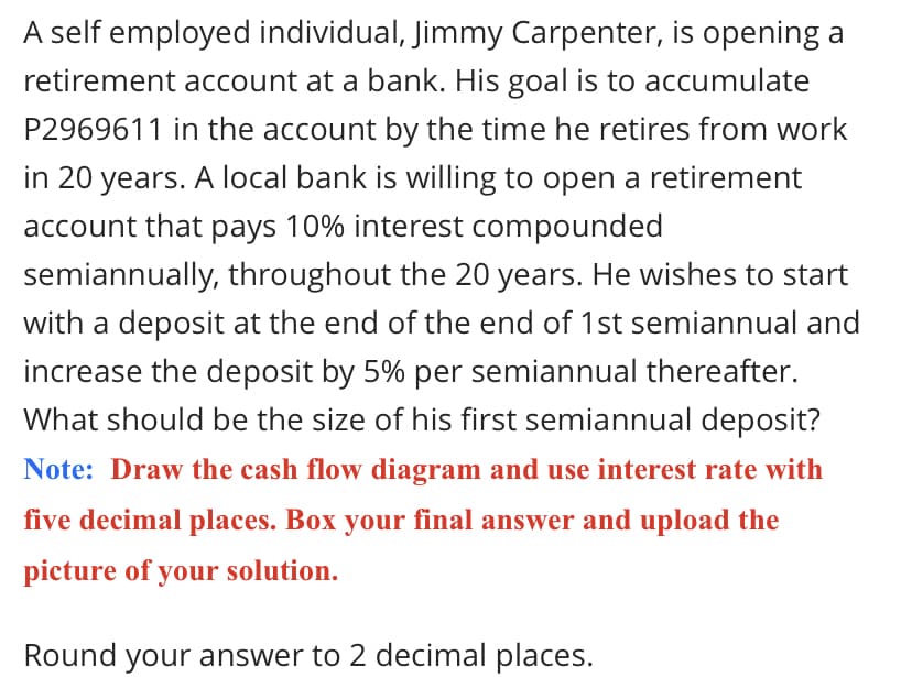 A self employed individual, Jimmy Carpenter, is opening a
retirement account at a bank. His goal is to accumulate
P2969611 in the account by the time he retires from work
in 20 years. A local bank is willing to open a retirement
account that pays 10% interest compounded
semiannually, throughout the 20 years. He wishes to start
with a deposit at the end of the end of 1st semiannual and
increase the deposit by 5% per semiannual thereafter.
What should be the size of his first semiannual deposit?
Note: Draw the cash flow diagram and use interest rate with
five decimal places. Box your final answer and upload the
picture of your solution.
Round your answer to 2 decimal places.