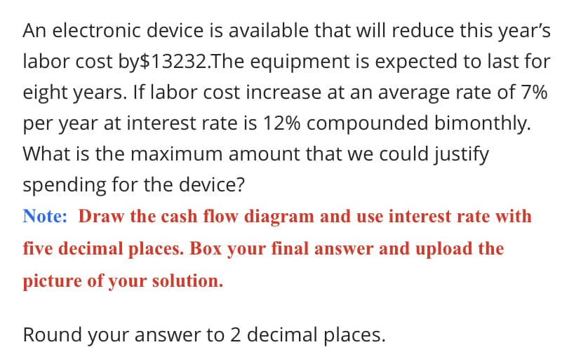 An electronic device is available that will reduce this year's
labor cost by$13232.The equipment is expected to last for
eight years. If labor cost increase at an average rate of 7%
per year at interest rate is 12% compounded bimonthly.
What is the maximum amount that we could justify
spending for the device?
Note: Draw the cash flow diagram and use interest rate with
five decimal places. Box your final answer and upload the
picture of your solution.
Round your answer to 2 decimal places.