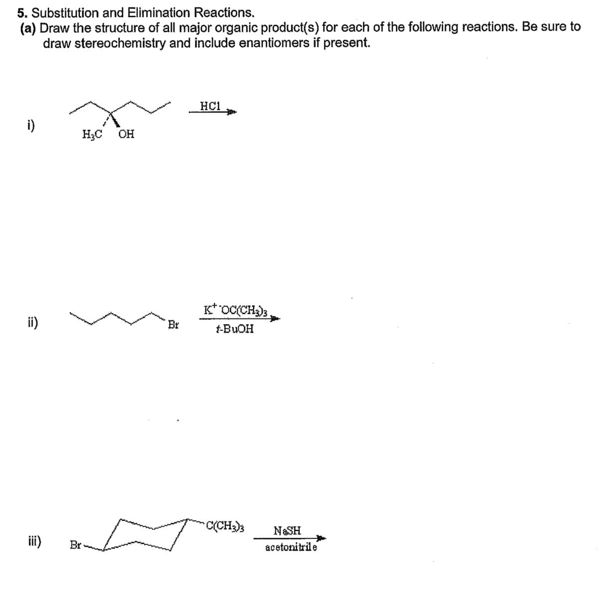 5. Substitution and Elimination Reactions.
(a) Draw the structure of all major organic product(s) for each of the following reactions. Be sure to
draw stereochemistry and include enantiomers if present.
i)
ii)
H₂C OH
Br
Br
HC1
t
K* OC(CH3)3
t-BuOH
C(CH3)3
NASH
acetonitrile