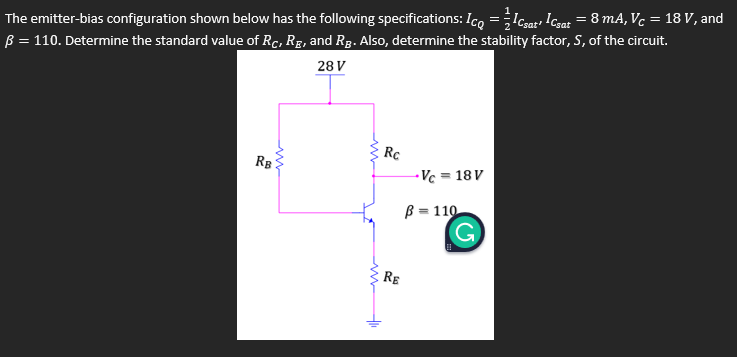 %3D
B = 110. Determine the standard value of Rc, Rg, and Rg. Also, determine the stability factor, S, of the circuit.
28 V
The emitter-bias configuration shown below has the following specifications: Ico =Icsar Icsat = 8 mA, Vc = 18 V, and
Rc
RB
-Vc = 18 V
B = 110
RE
