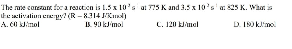 The rate constant for a reaction is 1.5 x 10-² s-l at 775 K and 3.5 x 10-² s-l at 825 K. What is
the activation energy? (R = 8.314 J/Kmol)
A. 60 kJ/mol
B. 90 kJ/mol
C. 120 kJ/mol
D. 180 kJ/mol
