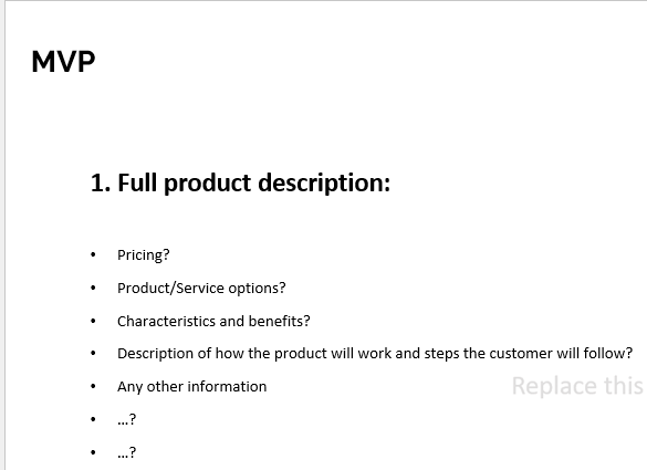 MVP
1. Full product description:
Pricing?
Product/Service options?
Characteristics and benefits?
Description of how the product will work and steps the customer will follow?
Any other information
Replace this
..?
..?
