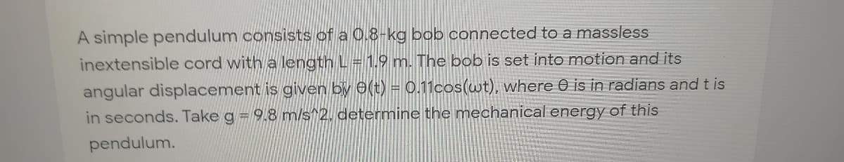 A simple pendulum consists of a 0.8-kg bob connected to a massless
inextensible cord with a length L = 1.9 m. The bob is set into motion and its
angular displacement is given by (t) = 0.11cos(wt), where 0 is in radians and t is
in seconds. Take g = 9.8 m/s^2. determine the mechanical energy of this
pendulum.
