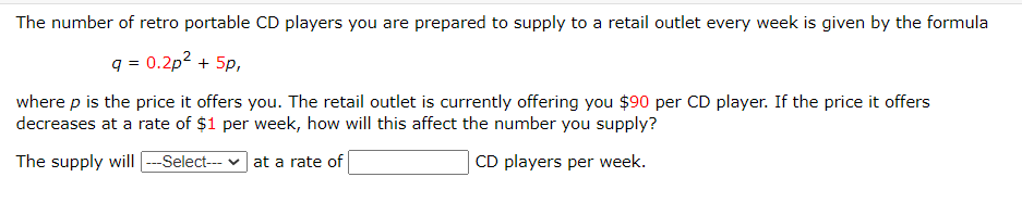 The number of retro portable CD players you are prepared to supply to a retail outlet every week is given by the formula
q = 0.2p? + 5p,
where p is the price it offers you. The retail outlet is currently offering you $90 per CD player. If the price it offers
decreases at a rate of $1 per week, how will this affect the number you supply?
The supply will --Select-- v
at a rate of
CD players per week.
