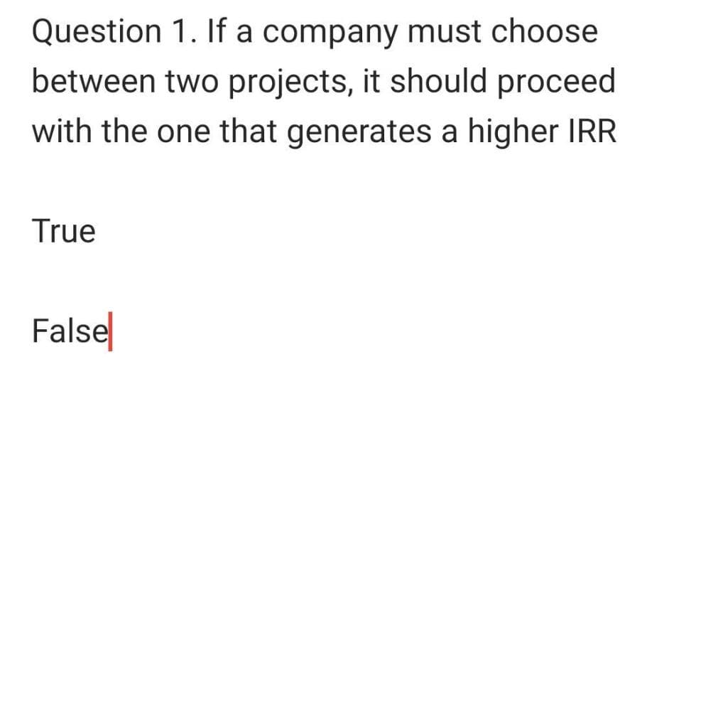 Question 1. If a company must choose
between two projects, it should proceed
with the one that generates a higher IRR
True
False
