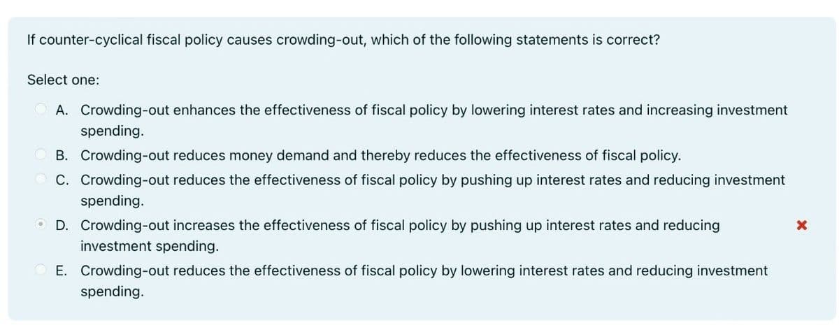If counter-cyclical fiscal policy causes crowding-out, which of the following statements is correct?
Select one:
OA. Crowding-out enhances the effectiveness of fiscal policy by lowering interest rates and increasing investment
spending.
B. Crowding-out reduces money demand and thereby reduces the effectiveness of fiscal policy.
C. Crowding-out reduces the effectiveness of fiscal policy by pushing up interest rates and reducing investment
spending.
D. Crowding-out increases the effectiveness of fiscal policy by pushing up interest rates and reducing
investment spending.
E. Crowding-out reduces the effectiveness of fiscal policy by lowering interest rates and reducing investment
spending.