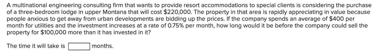 A multinational engineering consulting firm that wants to provide resort accommodations to special clients is considering the purchase
of a three-bedroom lodge in upper Montana that will cost $220,000. The property in that area is rapidly appreciating in value because
people anxious to get away from urban developments are bidding up the prices. If the company spends an average of $400 per
month for utilities and the investment increases at a rate of 0.75% per month, how long would it be before the company could sell the
property for $100,000 more than it has invested in it?
The time it will take is
months.