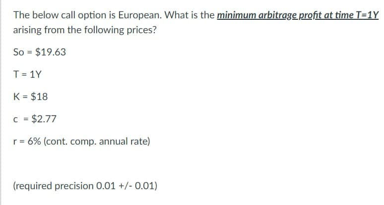 The below call option is European. What is the minimum arbitrage profit at time T=1Y
arising from the following prices?
So = $19.63
T=1Y
K = $18
C = $2.77
r = 6% (cont. comp. annual rate)
(required precision 0.01 +/- 0.01)