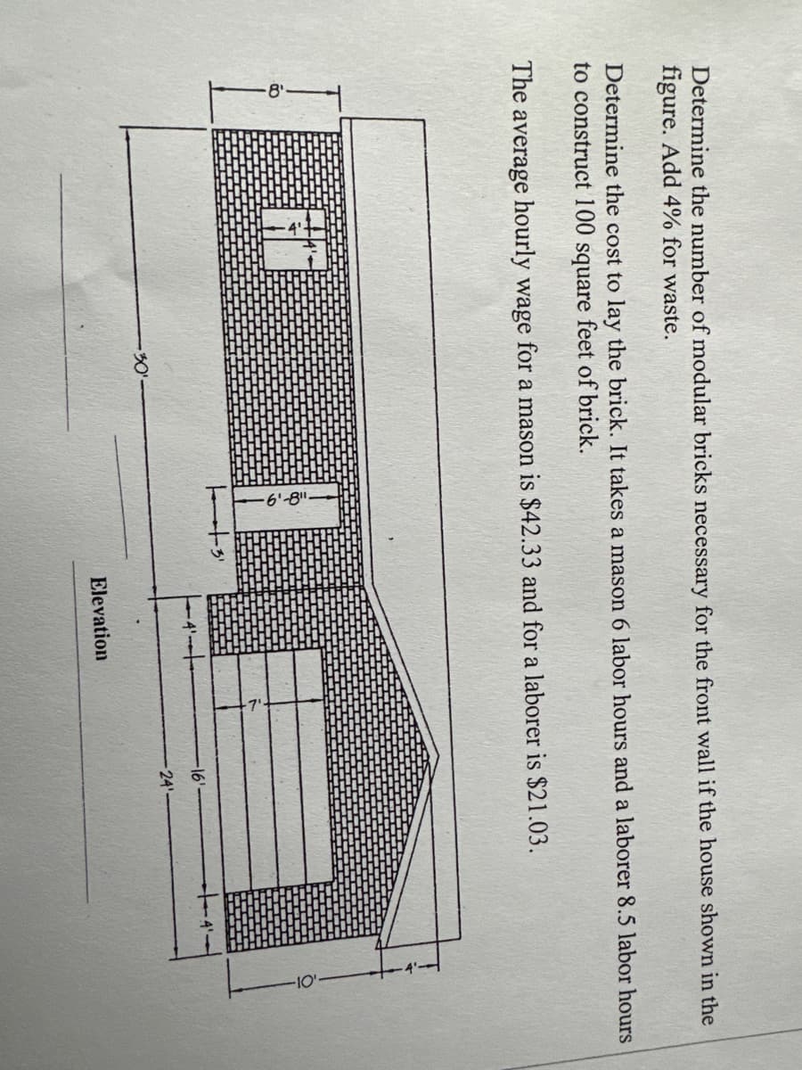 Determine the number of modular bricks necessary for the front wall if the house shown in the
figure. Add 4% for waste.
Determine the cost to lay the brick. It takes a mason 6 labor hours and a laborer 8.5 labor hours
to construct 100 square feet of brick.
The average hourly wage for a mason
·30⁰
$42.33 and for a laborer is $21.03.
-61-8⁰
||3¹
Elevation
·16'
24'
+4'.