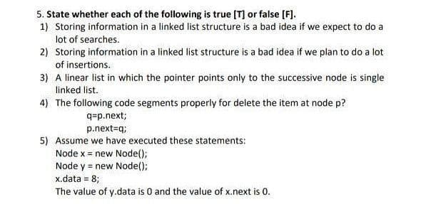5. State whether each of the following is true [T] or false [F].
1) Storing information in a linked list structure is a bad idea if we expect to do a
lot of searches.
2) Storing information in a linked list structure is a bad idea if we plan to do a lot
of insertions.
3) A linear list in which the pointer points only to the successive node is single
linked list.
4) The following code segments properly for delete the item at node p?
q=p.next;
p.next=q;
5) Assume we have executed these statements:
Node x = new Node();
Node y = new Node();
x.data = 8;
The value of y.data is 0 and the value of x.next is 0.
