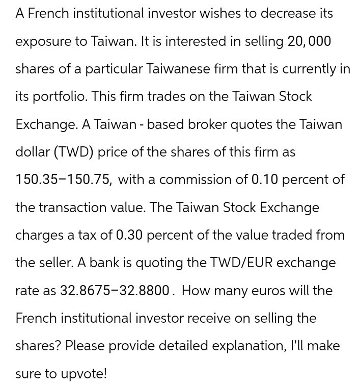 A French institutional investor wishes to decrease its
exposure to Taiwan. It is interested in selling 20,000
shares of a particular Taiwanese firm that is currently in
its portfolio. This firm trades on the Taiwan Stock
Exchange. A Taiwan - based broker quotes the Taiwan
dollar (TWD) price of the shares of this firm as
150.35-150.75, with a commission of 0.10 percent of
the transaction value. The Taiwan Stock Exchange
charges a tax of 0.30 percent of the value traded from
the seller. A bank is quoting the TWD/EUR exchange
rate as 32.8675-32.8800. How many euros will the
French institutional investor receive on selling the
shares? Please provide detailed explanation, I'll make
sure to upvote!