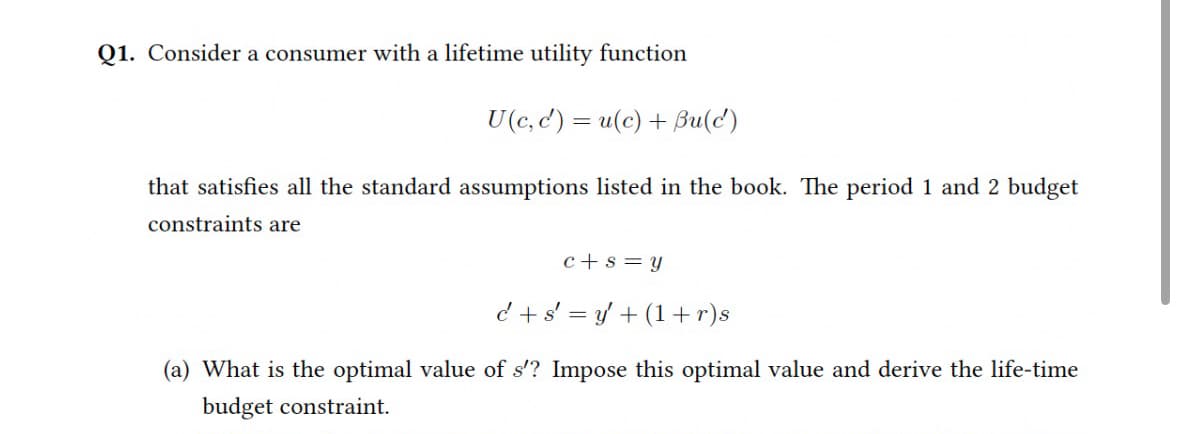 Q1. Consider a consumer with a lifetime utility function
U(c, c') = u(c) + Bu(c)
that satisfies all the standard assumptions listed in the book. The period 1 and 2 budget
constraints are
c+s=y
c+sy+(1+r)s
(a) What is the optimal value of s'? Impose this optimal value and derive the life-time
budget constraint.