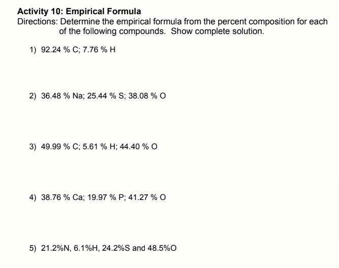 Activity 10: Empirical Formula
Directions: Determine the empirical formula from the percent composition for each
of the following compounds. Show complete solution."
1) 92.24 % C; 7.76 % H
2) 36.48 % Na; 25.44 % S; 38.08 % O
3) 49.99 % C; 5.61 % H; 44.40 % O
4) 38.76 % Ca; 19.97 % P; 41.27 % O
5) 21.2%N, 6.1%H, 24.2%S and 48.5%O

