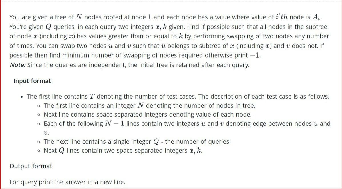 You are given a tree of N nodes rooted at node 1 and each node has a value where value of i'th node is A₁.
You're given Q queries, in each query two integers x, k given. Find if possible such that all nodes in the subtree
of node a (including x) has values greater than or equal to k by performing swapping of two nodes any number
of times. You can swap two nodes u and v such that u belongs to subtree of x (including x) and v does not. If
possible then find minimum number of swapping of nodes required otherwise print -1.
Note: Since the queries are independent, the initial tree is retained after each query.
Input format
• The first line contains T denoting the number of test cases. The description of each test case is as follows.
o The first line contains an integer N denoting the number of nodes in tree.
o Next line contains space-separated integers denoting value of each node.
o Each of the following N- 1 lines contain two integers u and v denoting edge between nodes u and
V.
o The next line contains a single integer Q- the number of queries.
o Next Q lines contain two space-separated integers x, k.
Output format
For query print the answer in a new line.