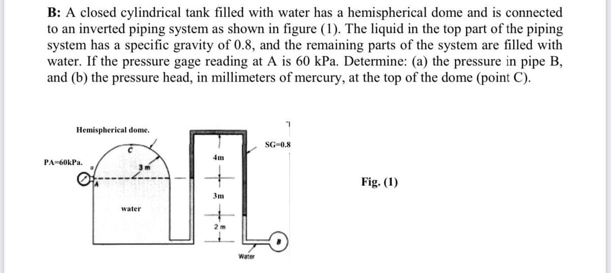 B: A closed cylindrical tank filled with water has a hemispherical dome and is connected
to an inverted piping system as shown in figure (1). The liquid in the top part of the piping
system has a specific gravity of 0.8, and the remaining parts of the system are filled with
water. If the pressure gage reading at A is 60 kPa. Determine: (a) the pressure in pipe B,
and (b) the pressure head, in millimeters of mercury, at the top of the dome (point C).
Hemispherical dome.
PA=60kPa.
3m
water
4m
3m
2m
Water
7
SG=0.8
Fig. (1)