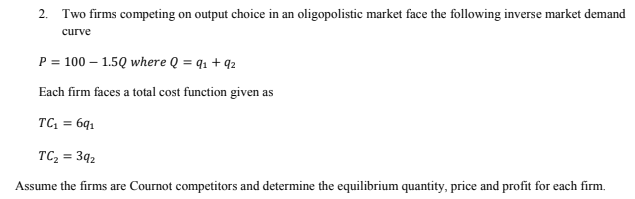 2.
Two firms competing on output choice in an oligopolistic market face the following inverse market demand
curve
P = 100 – 1.5Q where Q = q1 + 92
Each firm faces a total cost function given as
TC, = 6q1
TC, = 3q2
Assume the firms are Cournot competitors and determine the equilibrium quantity, price and profit for each firm.
