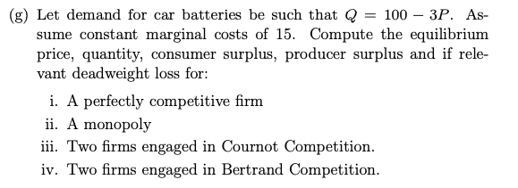 = 1003P. As-
(g) Let demand for car batteries be such that Q
sume constant marginal costs of 15. Compute the equilibrium
price, quantity, consumer surplus, producer surplus and if rele-
vant deadweight loss for:
i. A perfectly competitive firm
ii. A monopoly
iii. Two firms engaged in Cournot Competition.
iv. Two firms engaged in Bertrand Competition.