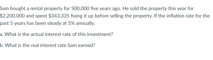 Sam bought a rental property for 500,000 five years ago. He sold the property this year for
$2,200,000 and spent $343,335 fixing it up before selling the property. If the inflation rate for the
past 5 years has been steady at 5% annually.
a. What is the actual interest rate of this investment?
b. What is the real interest rate Sam earned?