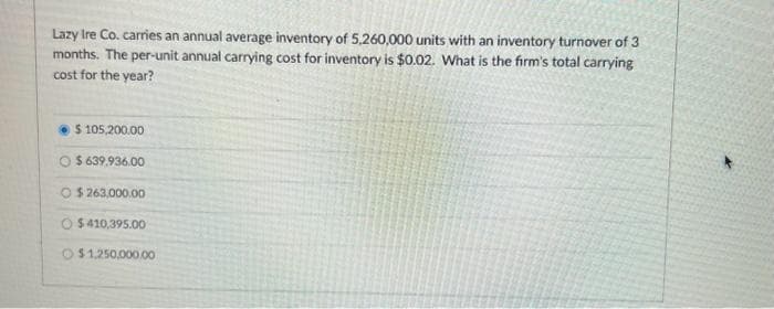 Lazy Ire Co. carries an annual average inventory of 5,260,000 units with an inventory turnover of 3
months. The per-unit annual carrying cost for inventory is $0.02. What is the firm's total carrying
cost for the year?
$ 105,200.00
$639.936.00
O$263,000.00
$410,395.00
$1,250,000.0