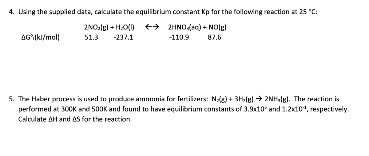 4. Using the supplied data, calculate the equilibrium constant Kp for the following reaction at 25 °C:
2NO2(g) + H₂O(1) → 2HNO3(aq) + NO(g)
51.3 -237.1
-110.9 87.6
AG°f(kJ/mol)
5. The Haber process is used to produce ammonia for fertilizers: N₂(g) + 3H₂(g) → 2NH3(g). The reaction is
performed at 300K and 500K and found to have equilibrium constants of 3.9x105 and 1.2x10-¹, respectively.
Calculate AH and AS for the reaction.