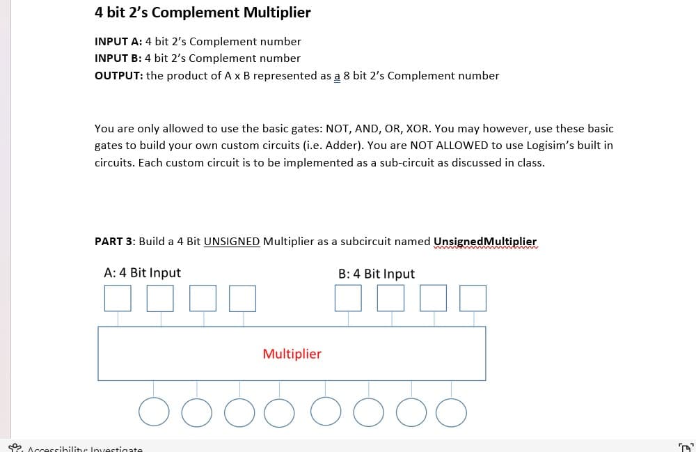 4 bit 2's Complement Multiplier
INPUT A: 4 bit 2's Complement number
INPUT B: 4 bit 2's Complement number
OUTPUT: the product of A x B represented as a 8 bit 2's Complement number
You are only allowed to use the basic gates: NOT, AND, OR, XOR. You may however, use these basic
gates to build your own custom circuits (i.e. Adder). You are NOT ALLOWED to use Logisim's built in
circuits. Each custom circuit is to be implemented as a sub-circuit as discussed in class.
PART 3: Build a 4 Bit UNSIGNED Multiplier as a subcircuit named Unsigned Multiplier
A: 4 Bit Input
Accessibility: Investigate
Multiplier
B: 4 Bit Input
''