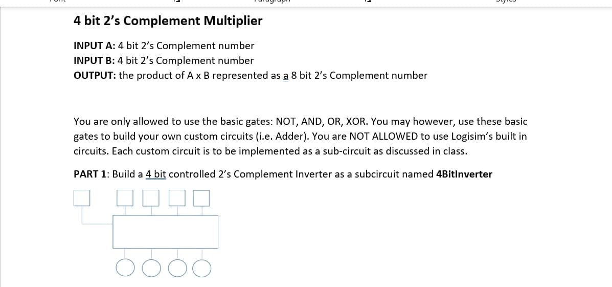 4 bit 2's Complement Multiplier
INPUT A: 4 bit 2's Complement number
INPUT B: 4 bit 2's Complement number
OUTPUT: the product of A x B represented as a 8 bit 2's Complement number
You are only allowed to use the basic gates: NOT, AND, OR, XOR. You may however, use these basic
gates to build your own custom circuits (i.e. Adder). You are NOT ALLOWED to use Logisim's built in
circuits. Each custom circuit is to be implemented as a sub-circuit as discussed in class.
PART 1: Build a 4 bit controlled 2's Complement Inverter as a subcircuit named 4BitInverter