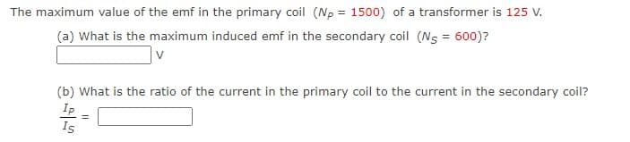 The maximum value of the emf in the primary coil (Np = 1500) of a transformer is 125 V.
(a) What is the maximum induced emf in the secondary coil (Ns = 600)?
v
(b) What is the ratio of the current in the primary coil to the current in the secondary coil?
Ip
Is
=