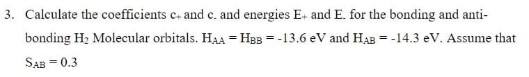 3. Calculate the coefficients c+ and c. and energies E+ and E. for the bonding and anti-
bonding H₂ Molecular orbitals. HAA = HBB = -13.6 eV and HAB = -14.3 eV. Assume that
SAB = 0.3