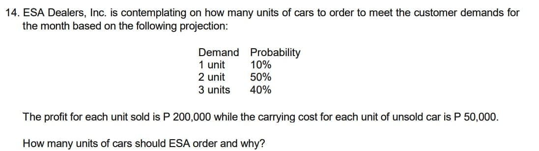 14. ESA Dealers, Inc. is contemplating on how many units of cars to order to meet the customer demands for
the month based on the following projection:
Demand
1 unit
2 unit
Probability
10%
50%
3 units
40%
The profit for each unit sold is P 200,000 while the carrying cost for each unit of unsold car is P 50,000.
How many units of cars should ESA order and why?

