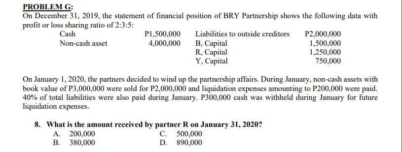 PROBLEM G:
On December 31, 2019, the statement of financial position of BRY Partnership shows the following data with
profit or loss sharing ratio of 2:3:5:
Cash
P1,500,000
Liabilities to outside creditors
В, Сарital
R, Capital
Y, Capital
P2,000,000
1,500,000
1,250,000
750,000
Non-cash asset
4,000,000
On January 1, 2020, the partners decided to wind up the partnership affairs. During January, non-cash assets with
book value of P3,000,000 were sold for P2,000,000 and liquidation expenses amounting to P200,000 were paid.
40% of total liabilities were also paid during January. P300,000 cash was withheld during January for future
liquidation expenses.
8. What is the amount received by partner R on January 31, 2020?
A. 200,000
B. 380,000
C. 500,000
D. 890,000
