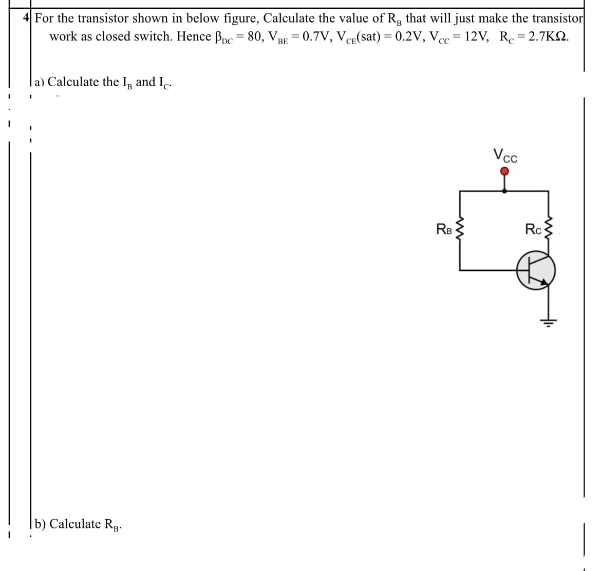 4 For the transistor shown in below figure, Calculate the value of R, that will just make the transistor
work as closed switch. Hence Bpc= 80, VBE = 0.7V, VCE(sat) = 0.2V, Vcc= 12V, Rc= 2.7KN.
la) Calculate the In and I..
Vcc
RB
Rc
|b) Calculate Rp-
B'
