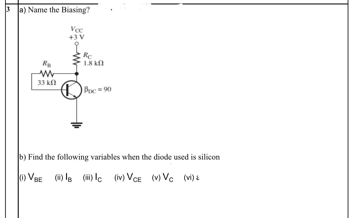 3 a) Name the Biasing?
Vcc
+3 V
Rc
1.8 kN
RB
33 kN
Bpc = 90
b) Find the following variables when the diode used is silicon
(1) VBE (ii) lB (ii) Ic (iv) Vce (v) Vc (vi) é
СЕ
