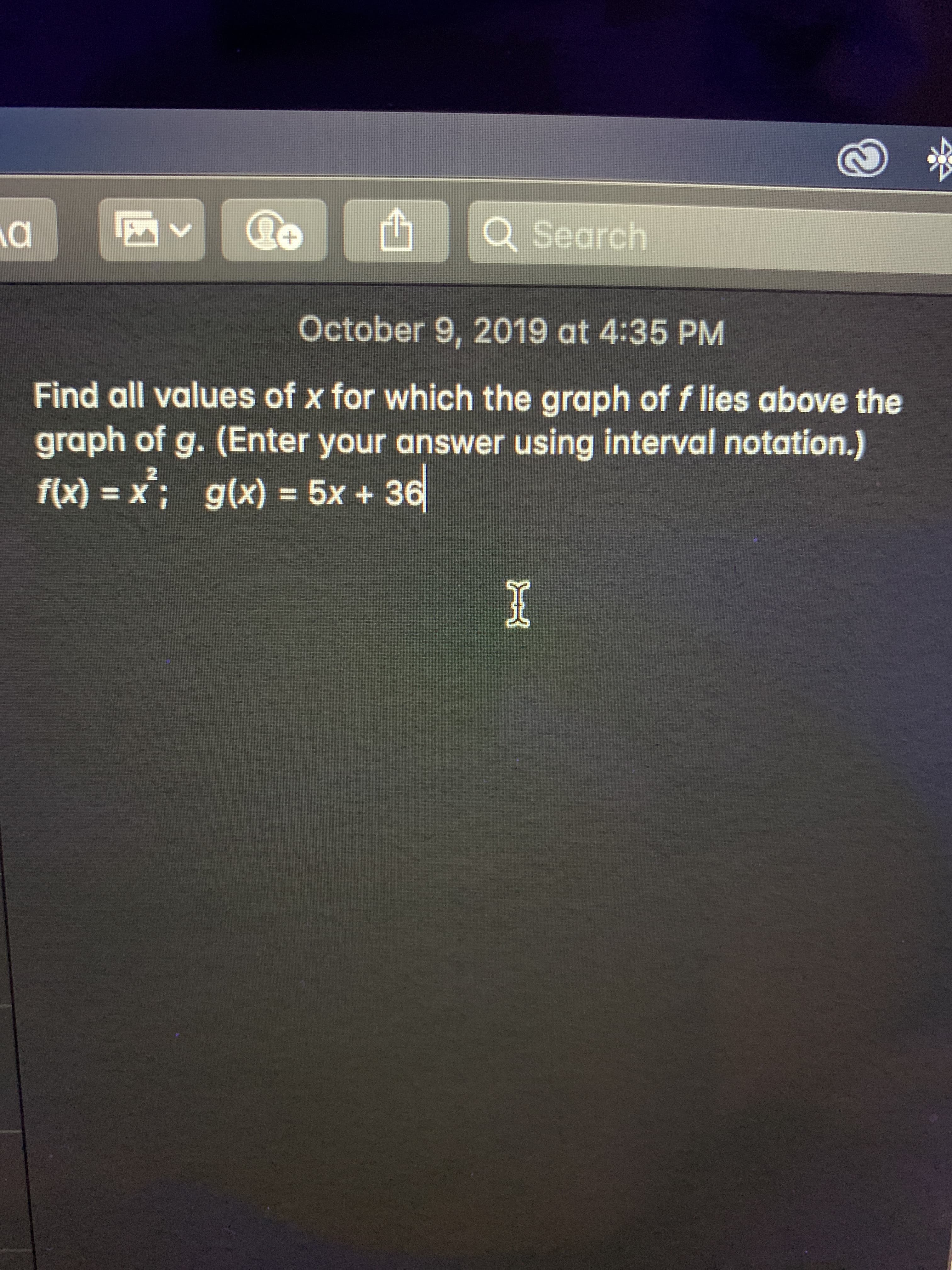 Q Search
October 9, 2019 at 4:35 PM
Find all values of x for which the graph of f lies above the
graph of g. (Enter your answer using interval notation.)
f(x) x; g(x) = 5x + 36
2
