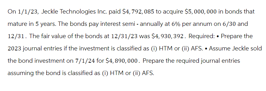 On 1/1/23, Jeckle Technologies Inc. paid $4, 792, 085 to acquire $5,000,000 in bonds that
mature in 5 years. The bonds pay interest semi - annually at 6% per annum on 6/30 and
12/31. The fair value of the bonds at 12/31/23 was $4, 930, 392. Required: • Prepare the
2023 journal entries if the investment is classified as (i) HTM or (ii) AFS. • Assume Jeckle sold
the bond investment on 7/1/24 for $4,890,000. Prepare the required journal entries
assuming the bond is classified as (i) HTM or (ii) AFS.
