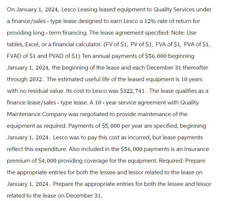 On January 1, 2024, Lesco Leasing leased equipment to Quality Services under
a finance/sales - type lease designed to earn Lesco a 12% rate of return for
providing long-term financing. The lease agreement specified: Note: Use
tables, Excel, or a financial calculator. (FV of $1, PV of $1, FVA of $1, PVA of $1,
FVAD of $1 and PVAD of $1) Ten annual payments of $56, 000 beginning
January 1, 2024, the beginning of the lease and each December 31 thereafter
through 2032. The estimated useful life of the leased equipment is 10 years
with no residual value. Its cost to Lesco was $322,741. The lease qualifies as a
finance lease/sales - type lease. A 10-year service agreement with Quality
Maintenance Company was negotiated to provide maintenance of the
equipment as required. Payments of $5,000 per year are specified, beginning
January 1, 2024. Lesco was to pay this cost as incurred, but lease payments
reflect this expenditure. Also included in the $56,000 payments is an insurance
premium of $4,000 providing coverage for the equipment. Required: Prepare
the appropriate entries for both the lessee and lessor related to the lease on
January 1, 2024. Prepare the appropriate entries for both the lessee and lessor
related to the lease on December 31,