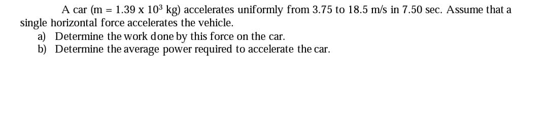 A car (m = 1.39 x 103 kg) accelerates uniformly from 3.75 to 18.5 m/s in 7.50 sec. Assume that a
single horizontal force accelerates the vehicle.
a) Determine the work done by this force on the car.
b) Determine the average power required to accelerate the car.
