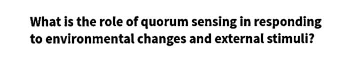 What is the role of quorum sensing in responding
to environmental changes and external stimuli?
