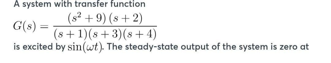 A system with transfer function
(s² + 9) (s+2)
G(s) =
(s+1)(s+3)(s+4)
is excited by sin (wt). The steady-state output of the system is zero at