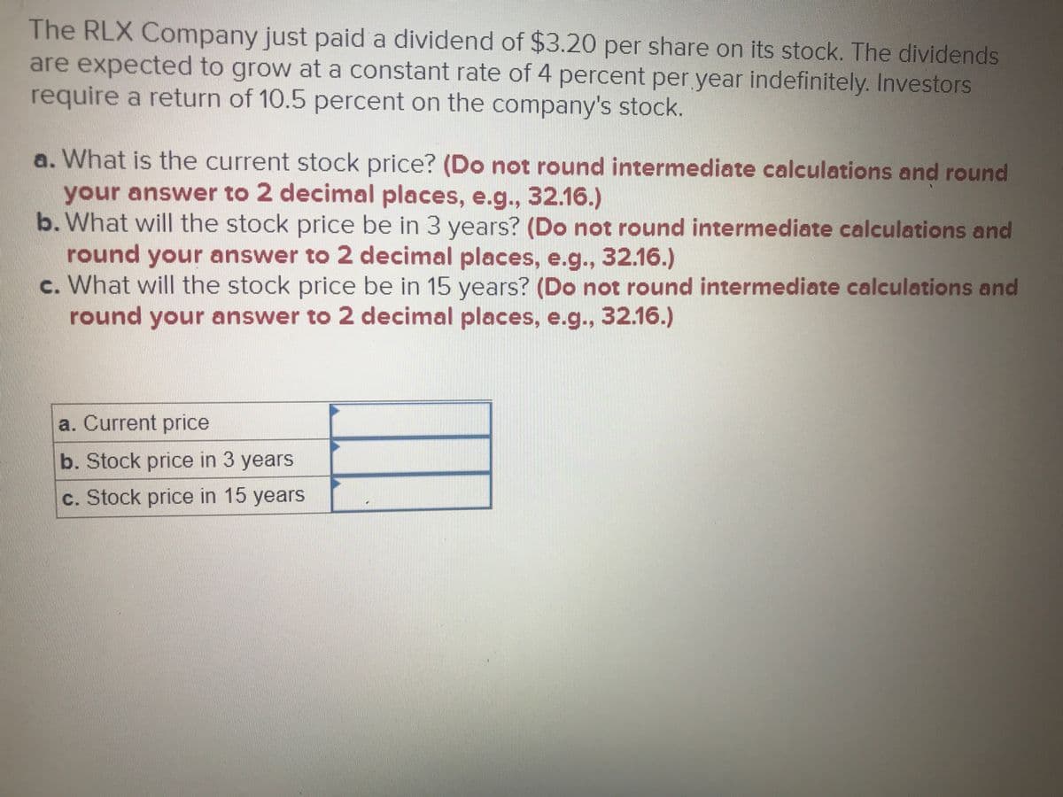 The RLX Company just paid a dividend of $3.20 per share on its stock. The dividends
are expected to grow at a constant rate of 4 percent per year indefinitely. Investors
require a return of 10.5 percent on the company's stock.
a. What is the current stock price? (Do not round intermediate calculations and round
your answer to 2 decimal places, e.g., 32.16.)
b. What will the stock price be in 3 years? (Do not round intermediate calculations and
round your answer to 2 decimal places, e.g., 32.16.)
c. What will the stock price be in 15 years? (Do not round intermediate calculations and
round your answer to 2 decimal places, e.g., 32.16.)
a. Current price
b. Stock price in 3 years
c. Stock price in 15 years
