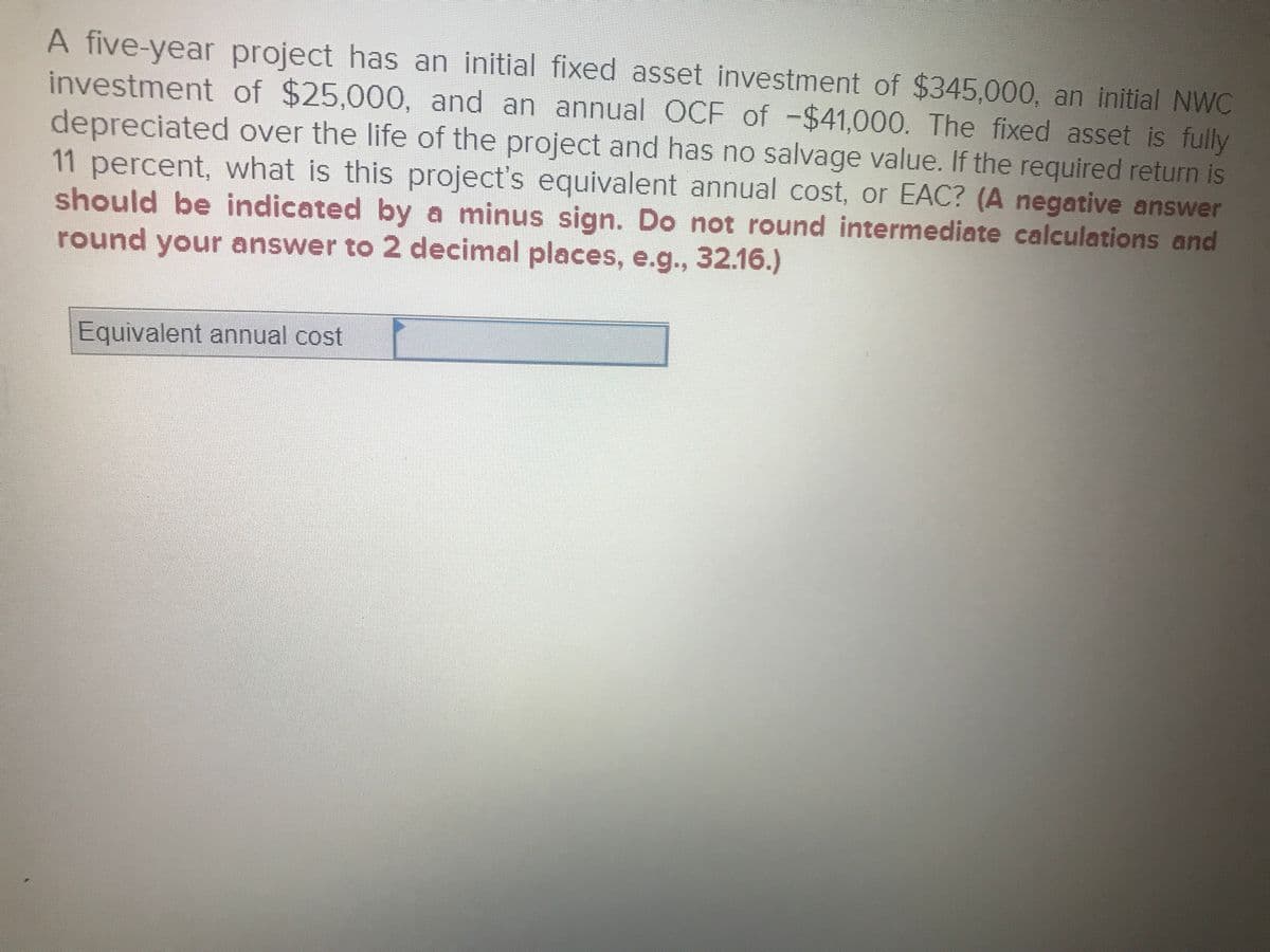 A five-year project has an initial fixed asset investment of $345,000. an initial NWC
investment of $25,000, and an annual OCF of -$41,000. The fixed asset is fully
depreciated over the life of the project and has no salvage value. If the required return is
11percent, what is this project's equivalent annual cost, or EAC? (A negative answer
should be indicated by a minus sign. Do not round intermediate calculations and
round your answer to 2 decimal places, e.g., 32.16.)
Equivalent annual cost
