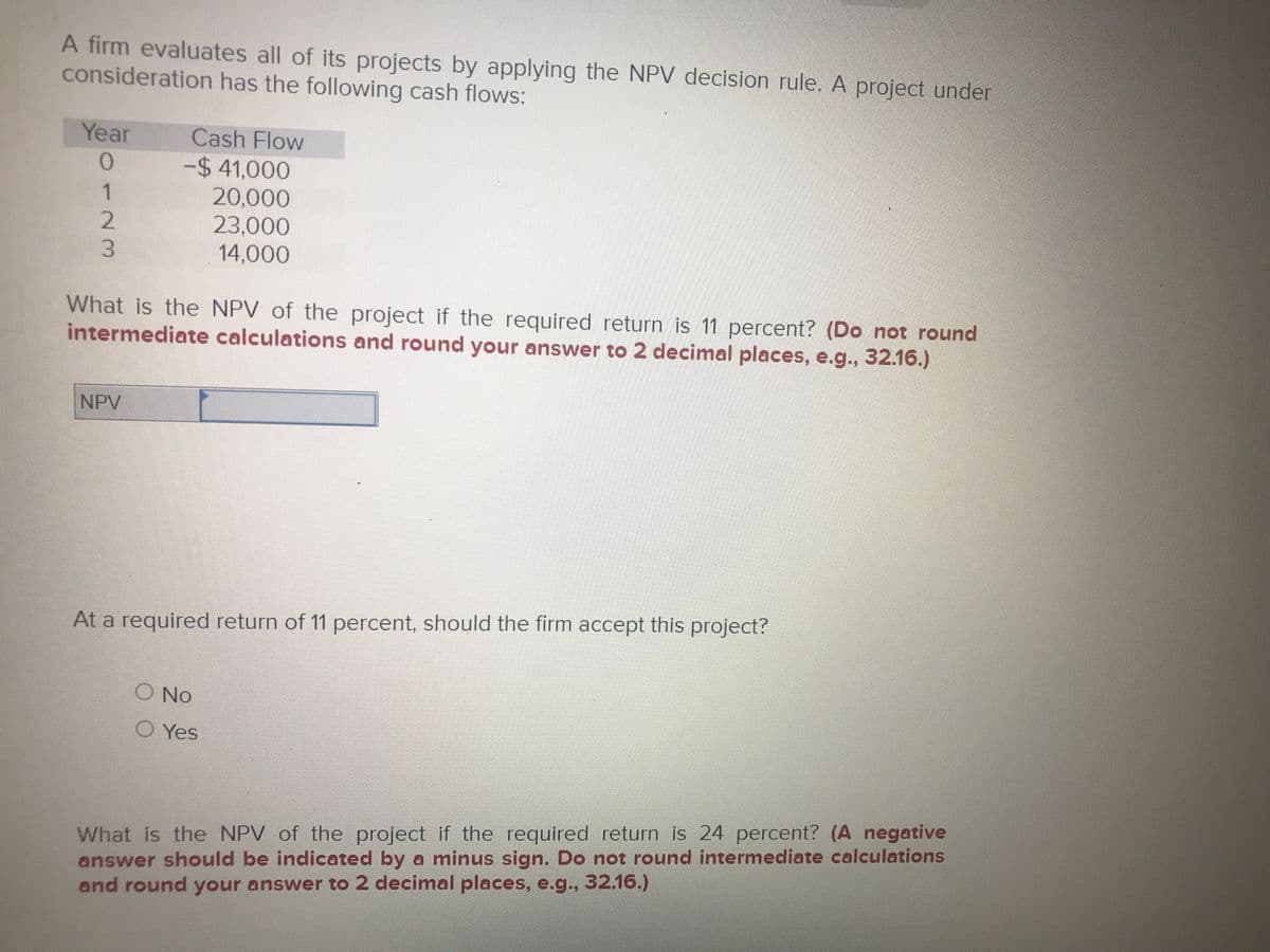 A firm evaluates all of its projects by applying the NPV decision rule. A project under
consideration has the following cash flows:
Year
Cash Flow
0.
-$ 41,000
20,000
23,000
14,000
1
3.
What is the NPV of the project if the required return is 11 percent? (Do not round
intermediate calculations and round your answer to 2 decimal places, e.g.., 32.16.)
NPV
At a required return of 11 percent, should the firm accept this project?
No
O Yes
What is the NPV of the project if the required return is 24 percent? (A negative
answer should be indicated by a minus sign. Do not round intermediate calculations
and round your answer to 2 decimal places, e.g., 32.16.)
