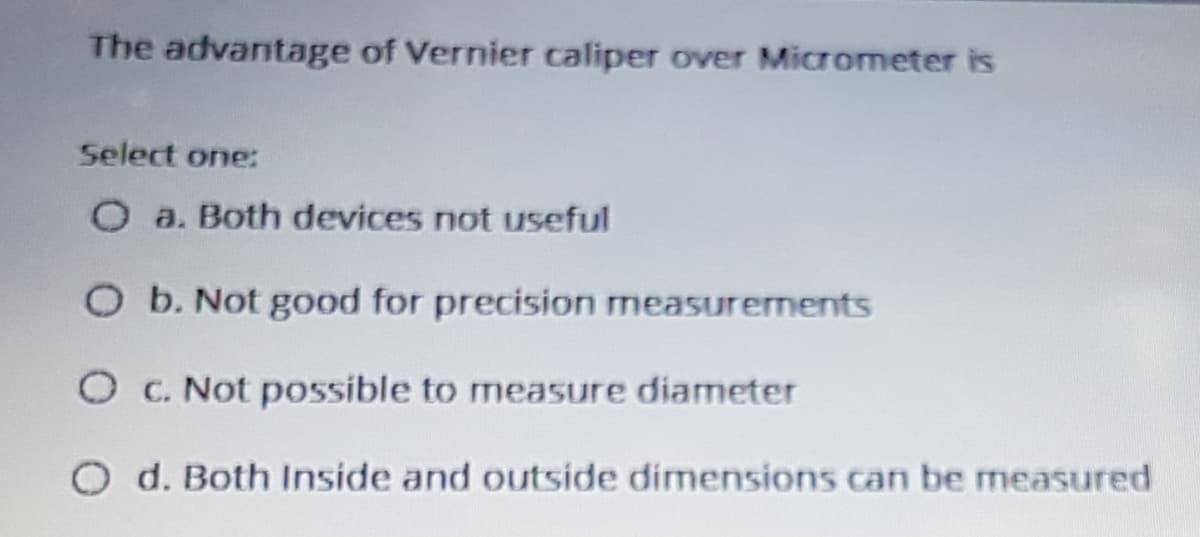 The advantage of Vernier caliper over Micrometer is
Select one:
O a. Both devices not useful
O b. Not good for precision measurements
O C. Not possible to measure diameter
d. Both Inside and outside dimensions can be measured
