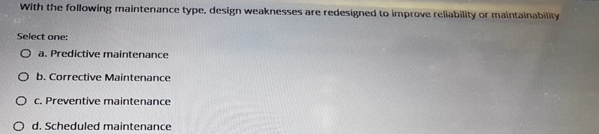 With the following maintenance type, design weaknesses are redesigned to improve reliability or maintainability
Select one:
O a. Predictive maintenance
O b. Corrective Maintenance
O C. Preventive maintenance
O d. Scheduled maintenance
