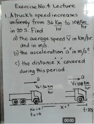 Exercise No.4 Lecture
1.A truck's speedincreases
uniformly from 36 Km to 108km
in 20 S. Find
a) the average speed V in km/hr
and in m/s.
b) the acceleration a' in m/s?
hr
2.
c) the distance x covered
during this period.
V= (08 Km
hr
Vo= 36 Km
hr
o l"
X=?
Xo =0
t= 20s
to=0
00:00
上
